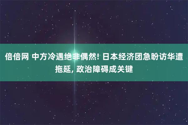倍倍网 中方冷遇绝非偶然! 日本经济团急盼访华遭拖延, 政治障碍成关键