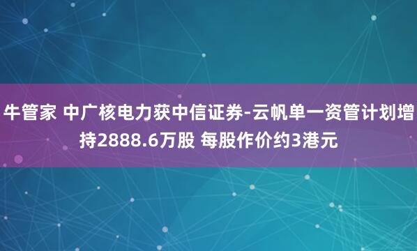 牛管家 中广核电力获中信证券-云帆单一资管计划增持2888.6万股 每股作价约3港元