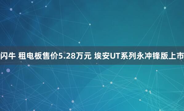 闪牛 租电板售价5.28万元 埃安UT系列永冲锋版上市