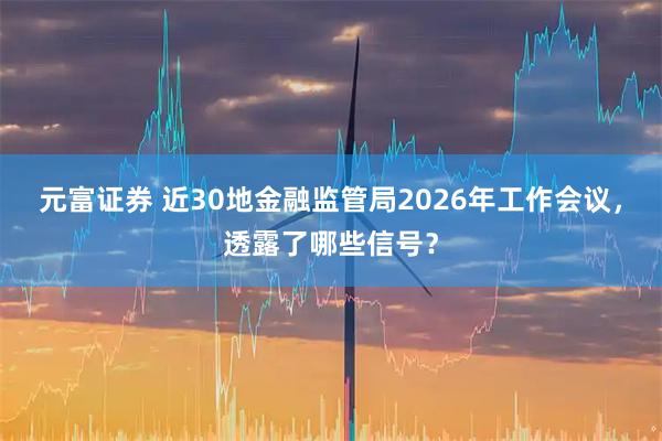 元富证券 近30地金融监管局2026年工作会议，透露了哪些信号？