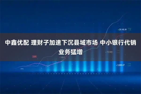 中鑫优配 理财子加速下沉县域市场 中小银行代销业务猛增
